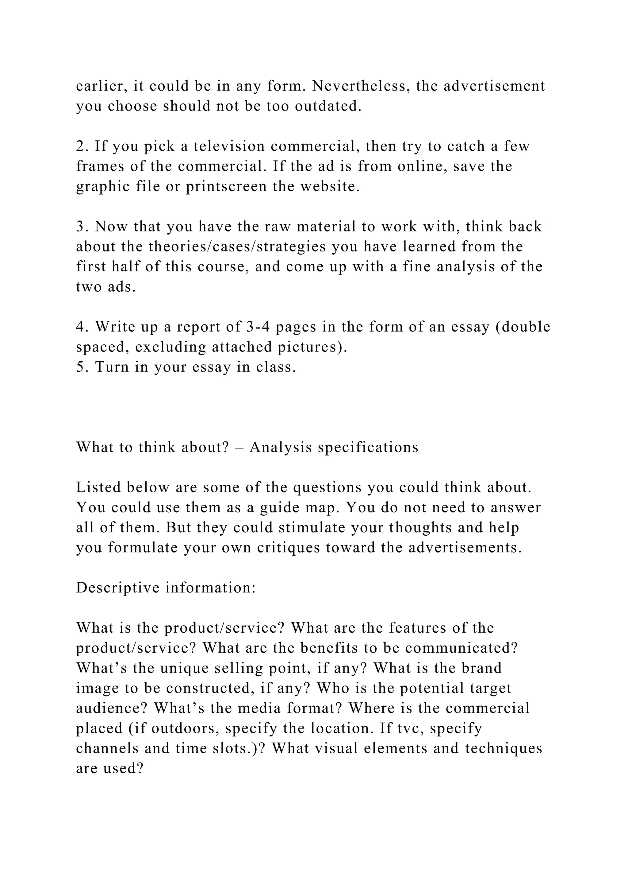 earlier, it could be in any form. Nevertheless, the advertisement
you choose should not be too outdated.
2. If you pick a television commercial, then try to catch a few
frames of the commercial. If the ad is from online, save the
graphic file or printscreen the website.
3. Now that you have the raw material to work with, think back
about the theories/cases/strategies you have learned from the
first half of this course, and come up with a fine analysis of the
two ads.
4. Write up a report of 3-4 pages in the form of an essay (double
spaced, excluding attached pictures).
5. Turn in your essay in class.
What to think about? – Analysis specifications
Listed below are some of the questions you could think about.
You could use them as a guide map. You do not need to answer
all of them. But they could stimulate your thoughts and help
you formulate your own critiques toward the advertisements.
Descriptive information:
What is the product/service? What are the features of the
product/service? What are the benefits to be communicated?
What’s the unique selling point, if any? What is the brand
image to be constructed, if any? Who is the potential target
audience? What’s the media format? Where is the commercial
placed (if outdoors, specify the location. If tvc, specify
channels and time slots.)? What visual elements and techniques
are used?
 