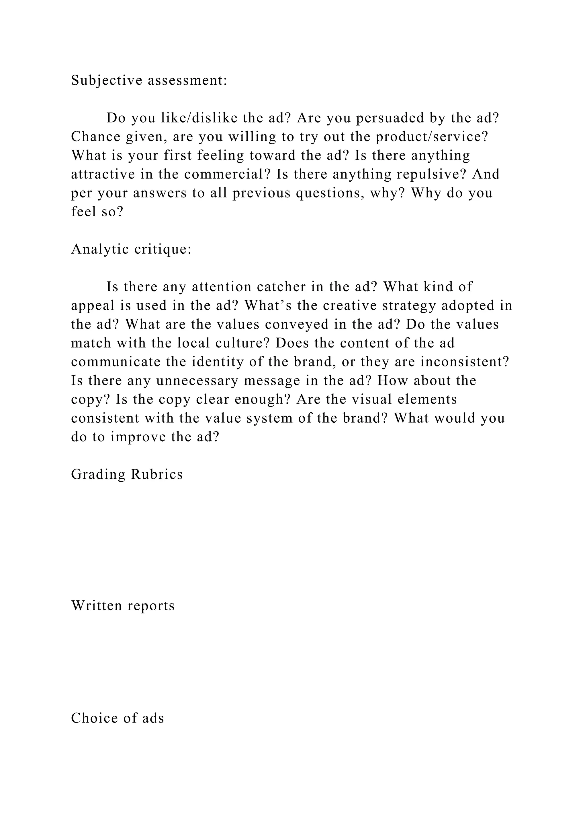 Subjective assessment:
Do you like/dislike the ad? Are you persuaded by the ad?
Chance given, are you willing to try out the product/service?
What is your first feeling toward the ad? Is there anything
attractive in the commercial? Is there anything repulsive? And
per your answers to all previous questions, why? Why do you
feel so?
Analytic critique:
Is there any attention catcher in the ad? What kind of
appeal is used in the ad? What’s the creative strategy adopted in
the ad? What are the values conveyed in the ad? Do the values
match with the local culture? Does the content of the ad
communicate the identity of the brand, or they are inconsistent?
Is there any unnecessary message in the ad? How about the
copy? Is the copy clear enough? Are the visual elements
consistent with the value system of the brand? What would you
do to improve the ad?
Grading Rubrics
Written reports
Choice of ads
 