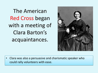 The American Red Cross began with a meeting of Clara Barton’s acquaintances. Clara was also a persuasive and charismatic speaker who could rally volunteers with ease.