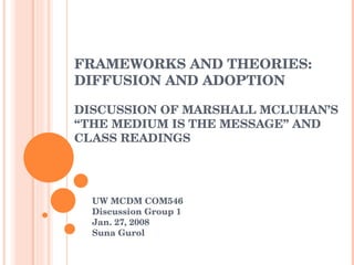 FRAMEWORKS AND THEORIES:  DIFFUSION AND ADOPTION DISCUSSION OF MARSHALL MCLUHAN’S “THE MEDIUM IS THE MESSAGE” AND CLASS READINGS UW MCDM COM546 Discussion Group 1  Jan. 27, 2008 Suna Gurol 