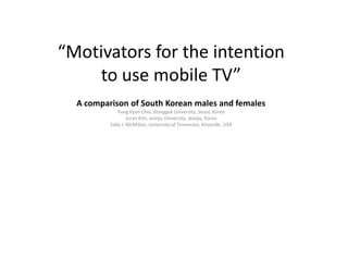 “Motivators for the intentionto use mobile TV” A comparison of South Korean males and femalesYung KyunChoi, DonggukUniversity, Seoul, KoreaJuranKim, JeonjuUniversity, Jeonju, KoreaSally J. McMillan, University of Tennessee, Knoxville, USA 