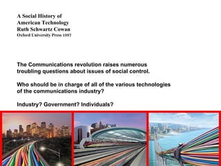 A Social History of  American Technology Ruth Schwartz Cowan Oxford University Press 1997 The Communications revolution raises numerous troubling questions about issues of social control. Who should be in charge of all of the various technologies of the communications industry?  Industry? Government? Individuals? 
