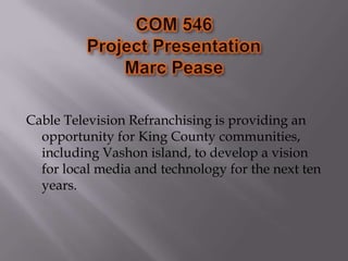 COM 546Project PresentationMarc Pease Cable Television Refranchising is providing an opportunity for King County communities, including Vashon island, to develop a vision for local media and technology for the next ten years.  