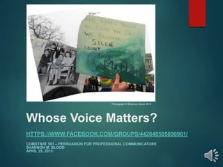 Whose Voice Matters?
HTTPS://WWW.FACEBOOK.COM/GROUPS/442648505890961/
COMSTRAT 561 – PERSUASION FOR PROFESSIONAL COMMUNICATORS
SHANNON M. BLOOD
APRIL 25, 2015
Photograph © Shannon Blood 2013
 