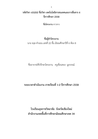 1
รหัสวิชา ง33202 ชื่อวิชา เทคโนโลยีสารสนเทศและการสื่อสาร 6
ปีการศึกษา 2558
ชื่อโครงงาน ดาวหาง
ชื่อผู้ทาโครงงาน
นาย ธฤต คาออน เลขที่ 22 ชั้น มัธยมศึกษาปีที่ 6 ห้อง 8
ชื่ออาจารย์ที่ปรึกษาโครงงาน ครูเขื่อนทอง มูลวรรณ์
ระยะเวลาดาเนินงาน ภาคเรียนที่ 1-2 ปีการศึกษา 2558
โรงเรียนยุพราชวิทยาลัย จังหวัดเชียงใหม่
สานักงานเขตพื้นที่การศึกษามัธยมศึกษาเขต 34
 