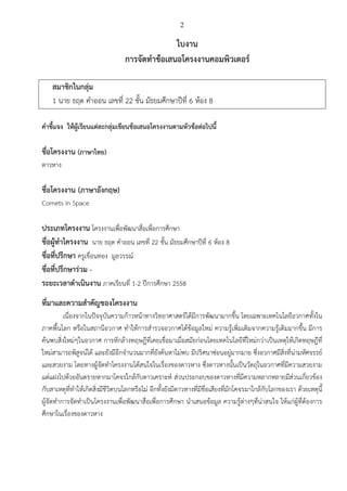 2
ใบงาน
การจัดทาข้อเสนอโครงงาȨอมพิวเตอร์
สมาชิกในกลุ่ม
1 นาย ธฤต คาออน เลขที่ 22 ชั้น มัธยมศึกษาปีที่ 6 ห้อง 8
คาชี้แจง ให้ผู้เรียนแต่ละกลุ่มเขียนข้อเสนอโครงงานตามหัวข้อต่อไปนี้
ชื่อโครงงาน (ภาษาไทย)
ดาวหาง
ชื่อโครงงาน (ภาษาอังกฤษ)
Comets in Space
ประเภทโครงงาน โครงงานเพื่อพัฒนาสื่อ๶พื่อการศึกษา
ชื่อผู้ทาโครงงาน นาย ธฤต คาออน เลขที่ 22 ชั้น มัธยมศึกษาปีที่ 6 ห้อง 8
ชื่อที่ปรึกษา ครูเขื่อนทอง มูลวรรณ์
ชื่อที่ปรึกษาร่วม -
ระยะเวลาดาเนินงาน ภาคเรียนที่ 1-2 ปีการศึกษา 2558
ที่มาและความสาคัญของโครงงาน
เนื่องจากในปัจจุบันความก้าวหน้าทางวิทยาศาสตร์ได้มีการพัฒนามากขึ้น โดยเฉพาะเทคโนโลยีอวกาศทั้งใน
ภาคพื้นโลก หรือในสถานีอวกาศ ทาให้การสารวจอวกาศได้ข้อมูลใหม่ ความรู้เพิ่มเติมจากความรู้เดิมมากขึ้น มีการ
ค้นพบสิ่งใหม่ๆในอวกาศ การหักล้างทฤษฎีที่เคยเชื่อมาเมื่อสมัยก่อนโดยเทคโนโลยีที่ใหม่กว่าเป็นเหตุให้เกิดทฤษฎีที่
ใหม่สามารถพิสูจน์ได้ และยังมีอีกจานวนมากที่ยังค้นหาไม่พบ มีปริศนาซ่อนอยู่มากมาย ซึ่งอวกาศมีสิ่งที่น่ามหัศจรรย์
และสวยงาม โดยทางผู้จัดทาโครงงานได้สนใจในเรื่องของดาวหาง ซึ่งดาวหางนั้นเป็นวัตถุในอวกาศที่มีความสวยงาม
แต่แฝงไปด้วยอันตรายหากมาโคจรใกล้กับดาวเคราะห์ ส่วนประกอบของดาวหางที่มีความหลากหลายมีส่วนเกี่ยวข้อง
กับสาเหตุที่ทาให้เกิดสิ่งมีชีวิตบนโลกหรือไม่ อีกทั้งยังมีดาวหางที่มีชื่อเสียงที่มักโคจรมาใกล้กับโลกของเรา ด้วยเหตุนี้
ผู้จัดทาการจัดทาเป็นโครงงานเพื่อพัฒนาสื่อ๶พื่อการศึกษา นาเสนอข้อมูล ความรู้ต่างๆที่น่าสนใจ ให้แก่ผู้ที่ต้องการ
ศึกษาในเรื่องของดาวหาง
 