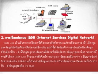 2. การเชื่อมต่อแบบ ISDN (Internet Services Digital Network)
ISDN Line เป็นเส้นทางการสื่อสารที่ใช้สายโทรศัพท์ธรรมดาแต่ทาให้สามารถส่งทั้ง เสียงพูด
และข้อมูลได้พร้อมกันทาให้สามารถใช้งานอินเตอร์เน็ตได้พร้อมกับการคุยโทรศัพท์โดยข้อมูล
หรือเสียงที่รับ - ส่งนั้นอยู่ในรูปของสัญญาณดิจิตอลซึ่งมีข้อดีมากว่าสัญญาณอนาล็อก นอกจากนี้
การใช้บริการ ISDN Line ยังสามารถมัลติเพล็ก (Multiplex) สัญญาณได้มากกว่า 3 สัญญาณส่งไป
ในคราวเดียวกัน ทามีความเร็วในการส่งข้อมูลมากกว่าสายโทรศัพท์ธรรมดาโดยความเร็วในการ
รับ – ส่งข้อมูลสูงสุดคือ 128 Kbps
 