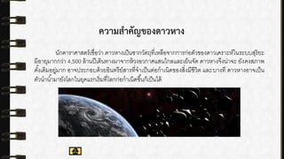 ความสาคัญของดาวหาง
นักดาราศาสตร์เชื่อว่า ดาวหางเป็นซากวัตถุที่เหลือจากการก่อตัวของดาวเคราะห์ในระบบสุริยะ
มีอายุมากกว่า 4,500 ล้านปีเดินทางมาจากห้วงอวกาศแสนไกลและเย็นจัด ดาวหางจึงน่าจะ ยังคงสภาพ
ดั้งเดิมอยู่มาก อาจประกอบด้วยอินทรีย์สารที่จาเป็นต่อกาเนิดของสิ่งมีชีวิต และบางที ดาวหางอาจเป็น
ตัวนาน้ามายังโลกในยุคแรกเริ่มที่โลกก่อกาเนิดขึ้นก็เป็นได้
 