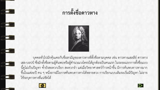 การตั้งชื่อดาวหาง
บุคคลทั่วไปมักคุ้นเคยกับชื่อสำมัญของดำวหำงที่ตั้งชื่อตำมบุคคล เช่น ดำวหำงแฮลลีย์ ดำวหำง
เฮล-บอปป์ ซึ่งมักตั้งชื่อตำมผู้ค้นพบหรือผู้คำนวณวงโคจรได้ถูกต้องเป็นคนแรก ในระยะแรกกำรตั้งชื่อแบบ
นี้ดูไม่เป็นปัญหำ ซ้ำยังสะดวกเรียก สะดวกจำ แต่เมื่อวิทยำศำสตร์ก้ำวหน้ำขึ้น มีกำรค้นพบดำวหำงมำก
ขึ้นในแต่ละปี คน ๆ หนึ่งอำจมีโอกำสค้นพบดำวหำงได้หลำยดวง กำรเรียกแบบเดิมจะเริ่มมีปัญหำ ไม่อำจ
ใช้ระบุดำวหำงที่แน่ชัดได้
 