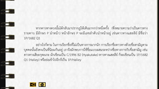 หำกดำวหำงดวงนั้นได้กลับมำปรำกฏให้เห็นมำกกว่ำหนึ่งครั้ง (ซึ่งหมำยควำมว่ำเป็นดำวหำง
รำยคำบ มีอักษร P นำหน้ำ) หน้ำอักษร P จะมีเลขลำดับนำหน้ำอยู่ เช่นดำวหำงแฮลลีย์ มีชื่อว่ำ
1P/1682 Q1
อย่ำงไรก็ตำม ในกำรเรียกชื่อที่ไม่เป็นทำงกำรมำกนัก กำรเรียกชื่อดำวหำงด้วยชื่อสำมัญตำม
บุคคลนั้นยังคงเป็นที่นิยมกันอยู่ เรำจึงมักพบกำรใช้ชื่อแบบผสมระหว่ำงชื่อทำงกำรกับชื่อสำมัญ เช่น
ดำวหำงเฮียะกุตะเกะ มักเขียนเป็น C/1996 B2 (Hyakutake) ดำวหำงแฮลลีย์ ก็จะเขียนเป็น 1P/1682
Q1 (Halley) หรือย่อเข้ำไปอีกก็เป็น 1P/Halley
 