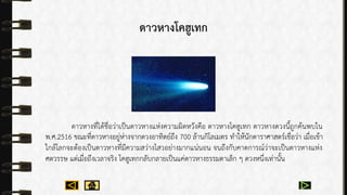 ดาวหางโคฮูเทก
ดำวหำงที่ได้ชื่อว่ำเป็นดำวหำงแห่งควำมผิดหวังคือ ดำวหำงโคฮูเทก ดำวหำงดวงนี้ถูกค้นพบใน
พ.ศ.2516 ขณะที่ดำวหำงอยู่ห่ำงจำกดวงอำทิตย์ถึง 700 ล้ำนกิโลเมตร ทำให้นักดำรำศำสตร์เชื่อว่ำ เมื่อเข้ำ
ใกล้โลกจะต้องเป็นดำวหำงที่มีควำมสว่ำงไสวอย่ำงมำกแน่นอน จนถึงกับคำดกำรณ์ว่ำจะเป็นดำวหำงแห่ง
ศตวรรษ แต่เมื่อถึงเวลำจริง โคฮูเทกกลับกลำยเป็นแค่ดำวหำงธรรมดำเล็ก ๆ ดวงหนึ่งเท่ำนั้น
 