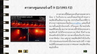 ดาวหางชูเมกเกอร์-เลวี 9 (D/1993 F2)
ดำวหำงดวงนี้ได้แตกออกเป็นสำยของดำวหำง
น้อย ๆ วิ่งเป็นขบวน และทั้งหมดก็พุ่งเข้ำชนดำว
พฤหัสบดีในเดือนกรกฎำคม 2537เป็นครั้งแรกที่มีกำร
สำรวจกำรพุ่งชนของวัตถุในระบบสุริยะ แต่ละชิ้นมี
ขนำดตั้งแต่เล็กน้อยจนถึง 2กิโลเมตร ที่น่ำสนใจคือ
ขณะที่ค้นพบนั้น พบว่ำดำวหำงดวงนี้กำลังโคจรรอบดำว
พฤหัสบดี ไม่ได้โคจรรอบดวงอำทิตย์ ซึ่งคำนวณ
ย้อนหลังกลับไปได้ว่ำดำวหำงดวงนี้เคยเป็นบริวำรของ
ดวงอำทิตย์มำ ก่อน แต่ถูกดำวพฤหัสบดีคว้ำจับไปเป็น
บริวำรของตนเองก่อนหน้ำนั้นประมำณ20-30ปี กำรพุ่ง
ชนได้ทิ้งรอยแผลบนบรรยำกำศของดำวพฤหัสบดีจน
พรุนไปทั้งวง
 