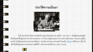 ประวัติความเป็นมา
ในปี พ.ศ.2493 นักดำรำศำสตร์ชำวเนเธอร์แลนด์ แจน ออร์ด ( Jan Oort ) เป็นผู้เสนอทฤษฎีว่ำ
ต้องมีแหล่งที่อยู่ของดำวหำงจำนวนหลำย ๆ ล้ำนดวงอยู่ไกลเลยจำกดำวเครำะห์ดวงนอก ของระบบสุริยะ
ออกไป โดยมีระยะห่ำงจำกดวงอำทิตย์รำว 30,000 หน่วยดำรำศำสตร์ ไปจนถึง 1ปีแสง หรือไกลกว่ำนั้น จึง
เรียกถิ่นที่อยู่ของดำวหำงตำมควำมคิดนี้ว่ำ ดงดำวหำงออร์ด(The Oort Cloud)
 