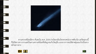 ดำวเครำะห์น้อยมีหำง ค้นพบใน พ.ศ. 2554 ถ่ำยโดยกล้องโทรทรรศน์อวกำศฮับเบิล แต่วัตถุดวงนี้
ก็ไม่ใช่ดำวหำง หำกแต่เป็นดำวเครำะห์น้อยที่เพิ่งถูกชนกับวัตถุอื่น แรงจำกกำรชนได้สำดฝุ่นออกไปเป็นหำง
คล้ำยดำวหำง
 