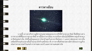 ดาวหางย้อน
บำงครั้ง ดำวหำงก็ปรำกฏมีหำงประหลำดพุ่งออกมำจำกหัวชี้เข้ำหำดวงอำทิตย์ ซึ่งมีทิศทำงต่ำง
จำกหำงปกติที่ชี้ออกจำกดวงอำทิตย์ หำงนี้เรียกว่ำหำงย้อน ควำมจริงหำงย้อนไม่ได้มีทิศทำงพุ่งเข้ำหำดวง
อำทิตย์แต่อย่ำงใด เกิดขึ้นเมื่อมุมมองจำกโลกทำมุมกับดวงอำทิตย์แคบ ๆ และหำงฝุ่นของดำวหำงนั้น
เหยียดโค้งจนส่วนปลำยยื่นล้ำออกมำอีกด้ำนหนึ่งของ หัว ดำวหำงชื่อดังหลำยดวงมีหำงย้อนปรำกฏด้วย
เช่นดำวหำงอำเรนด์-โรแลนด์ ดำวหำงเฮล-บอปป์ และดำวหำงแพนสตำรร์ส
 