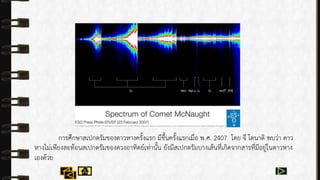 กำรศึกษำสเปกตรัมของดำวหำงครั้งแรก มีขึ้นครั้งแรกเมื่อ พ.ศ. 2407 โดย จี โดนำติ พบว่ำ ดำว
หำงไม่เพียงสะท้อนสเปกตรัมของดวงอำทิตย์เท่ำนั้น ยังมีสเปกตรัมบำงเส้นที่เกิดจำกสำรที่มีอยู่ในดำวหำง
เองด้วย
 