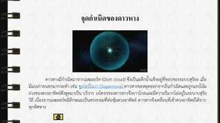 จุดกำเนิดของดำวหำง
ดำวหำงมีกำเนิดมำจำกเมฆออร์ท (Oort cloud) ซึ่งเป็นผลึกน้ำแข็งอยู่ที่ขอบของระบบสุริยะ เมื่อ
มีแรงภำยนอกมำกระทำ เช่น ซูเปอร์โนวำ (Supernova) ดำวหำงจะหลุดออกจำกถิ่นกำเนิดและถูกแรงโน้ม
ถ่วงของดวงอำทิตย์ดึงดูดมำเป็น บริวำร วงโคจรของดำวหำงจึงยำวไกลและมีควำมรีมำกไม่อยู่ในระนำบสุริย
วิถี เนื่องจำกเมฆออร์ทมีลักษณะเป็นทรงกลมที่ห่อหุ้มดวงอำทิตย์ ดำวหำงจึงเคลื่อนที่เข้ำดวงอำทิตย์ได้จำก
ทุกทิศทำง
 