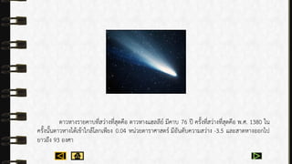 ดำวหำงรำยคำบที่สว่ำงที่สุดคือ ดำวหำงแฮลลีย์ มีคำบ 76 ปี ครั้งที่สว่ำงที่สุดคือ พ.ศ. 1380 ใน
ครั้งนั้นดำวหำงได้เข้ำใกล้โลกเพียง 0.04 หน่วยดำรำศำสตร์ มีอันดับควำมสว่ำง -3.5 และสำดหำงออกไป
ยำวถึง 93 องศำ
 
