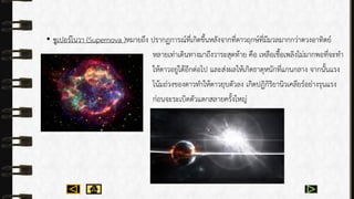 • ซูเปอร์โนวำ (Supernova )หมำยถึง ปรำกฏกำรณ์ที่เกิดขึ้นหลังจำกที่ดำวฤกษ์ที่มีมวลมำกกว่ำดวงอำทิตย์
หลำยเท่ำเดินทำงมำถึงวำระสุดท้ำย คือ เหลือเชื้อเพลิงไม่มำกพอที่จะทำ
ให้ดำวอยู่ได้อีกต่อไป และส่งผลให้เกิดธำตุหนักที่แกนกลำง จำกนั้นแรง
โน้มถ่วงของดำวทำให้ดำวยุบตัวลง เกิดปฏิกิริยำนิวเคลียร์อย่ำงรุนแรง
ก่อนจะระเบิดตัวแตกสลำยครั้งใหญ่
 