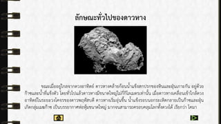ลักษณะทั่วไปของดาวหาง
ขณะเมื่ออยู่ไกลจำกดวงอำทิตย์ ดำวหำงคล้ำยก้อนน้ำแข็งสกปรกของหินและฝุ่นเกำะกัน อยู่ด้วย
ก๊ำซและน้ำที่แข็งตัว โดยทั่วไปแล้วดำวหำงมีขนำดใหญ่ไม่กี่กิโลเมตรเท่ำนั้น เมื่อดำวหำงเคลื่อนเข้ำใกล้ดวง
อำทิตย์ในระยะวงโคจรของดำวพฤหัสบดี ดำวหำงเริ่มอุ่นขึ้น น้ำแข็งรอบนอกระเหิดกลำยเป็นก๊ำซและฝุ่น
เกิดกลุ่มเมฆก๊ำซ เป็นบรรยำกำศห่อหุ้มขนำดใหญ่ มำกจนสำมำรถครอบคลุมโลกทั้งดวงได้ เรียกว่ำ โคมำ
 