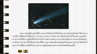 นอกจากลมสุริยะและรังสีจากดวงอาทิตย์จะทาให้เกิดโคมาขนาดใหญ่แล้วยังทาให้หางดาว
หางพัดกระพือออกไปเป็นลายาว ดวงหางบางดวง อาจมีหางยาวเป็นหลายล้านกิโลเมตร และแม้ว่า
ดาวหางจะมีทิศทางเคลื่อนที่ไปอย่างไรก็ตามแต่หางของดาวหางจะหันหนีออกจากดวงอาทิตย์เสมอ
เราเห็นดาวหางสว่างขึ้นได้เพราะส่วนที่เป็น อนุภาคของแข็งและฝุ่นสะท้อนแสงจากดวงอาทิตย์กับทั้ง
อนุภาคก๊าซที่มีประจุไฟฟ้าในหางดาวหางดูดซับพลังงานจากดวงอาทิตย์เรืองแสงขึ้น
 