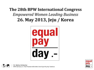 • Dr. Bettina Schleicher
• BPW Germany e.V. Past President 2004-2008, Chair Equal Pay Day Taskforce
The 28th BPW International Congress
Empowered Women Leading Business
26. May 2013, Jeju / Korea
 