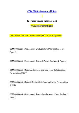 COM 600 Assignments (2 Set)
For more course tutorials visit
www.tutorialrank.com
This Tutorial contains 2 Set of Papers/PPT for All Assignment
COM 600 Week 1 Assignment Graduate-Level Writing Paper (2
Papers)
COM 600 Week 2 Assignment Research Article Analysis (2 Papers)
COM 600 Week 2 Team Assignment Learning team Collaboration
Presentation (2 PPT)
COM 600 Week 3 Team Effective Oral Communication Presentation
(2 PPT)
COM 600 Week 3 Assignment Psychology Research Paper Outline (2
Paper)
 