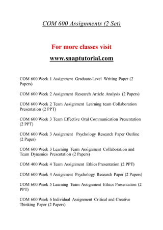 COM 600 Assignments (2 Set)
For more classes visit
www.snaptutorial.com
COM 600 Week 1 Assignment Graduate-Level Writing Paper (2
Papers)
COM 600 Week 2 Assignment Research Article Analysis (2 Papers)
COM 600 Week 2 Team Assignment Learning team Collaboration
Presentation (2 PPT)
COM 600 Week 3 Team Effective Oral Communication Presentation
(2 PPT)
COM 600 Week 3 Assignment Psychology Research Paper Outline
(2 Paper)
COM 600 Week 3 Learning Team Assignment Collaboration and
Team Dynamics Presentation (2 Papers)
COM 400 Week 4 Team Assignment Ethics Presentation (2 PPT)
COM 600 Week 4 Assignment Psychology Research Paper (2 Papers)
COM 600 Week 5 Learning Team Assignment Ethics Presentation (2
PPT)
COM 600 Week 6 Individual Assignment Critical and Creative
Thinking Paper (2 Papers)
 