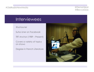 Interviewees
@suhauner
Suha Uner on Facebook
TRT Anchor (1989 – Present)
Covers a variety of topics
on shows
Degree in French Literature
#OldRadioNewMedia @DemetAkat
@BeccaGLiss
 