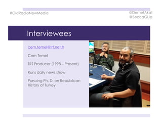 Interviewees
cem.temel@trt.net.tr
Cem Temel
TRT Producer (1998 – Present)
Runs daily news show
Pursuing Ph. D. on Republican
History of Turkey
#OldRadioNewMedia @DemetAkat
@BeccaGLiss
 