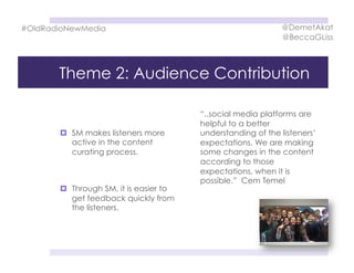 Theme 2: Audience Contribution
  SM makes listeners more
active in the content
curating process.
  Through SM, it is easier to
get feedback quickly from
the listeners.
“..social media platforms are
helpful to a better
understanding of the listeners’
expectations. We are making
some changes in the content
according to those
expectations, when it is
possible.” Cem Temel
#OldRadioNewMedia @DemetAkat
@BeccaGLiss
 