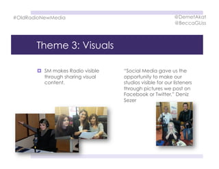 Theme 3: Visuals
  SM makes Radio visible
through sharing visual
content.
“Social Media gave us the
opportunity to make our
studios visible for our listeners
through pictures we post on
Facebook or Twitter.” Deniz
Sezer
#OldRadioNewMedia @DemetAkat
@BeccaGLiss
 