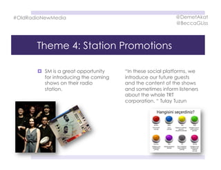 Theme 4: Station Promotions
  SM is a great opportunity
for introducing the coming
shows on their radio
station.
“In these social platforms, we
introduce our future guests
and the content of the shows
and sometimes inform listeners
about the whole TRT
corporation. “ Tulay Tuzun
#OldRadioNewMedia @DemetAkat
@BeccaGLiss
 
