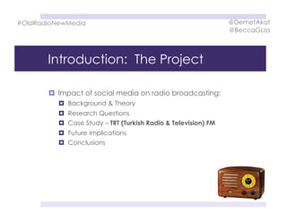 Introduction: The Project
  Impact of social media on radio broadcasting:
  Background & Theory
  Research Questions
  Case Study – TRT (Turkish Radio & Television) FM
  Future Implications
  Conclusions
#OldRadioNewMedia @DemetAkat
@BeccaGLiss
 