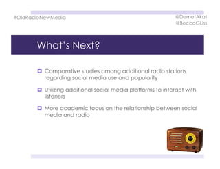 What’s Next?
  Comparative studies among additional radio stations
regarding social media use and popularity
  Utilizing additional social media platforms to interact with
listeners
  More academic focus on the relationship between social
media and radio
#OldRadioNewMedia @DemetAkat
@BeccaGLiss
 