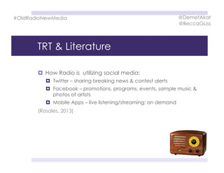 TRT & Literature
  How Radio is utilizing social media:
  Twitter – sharing breaking news & contest alerts
  Facebook – promotions, programs, events, sample music &
photos of artists
  Mobile Apps – live listening/streaming; on demand
#OldRadioNewMedia
(Rosales, 2013)
@DemetAkat
@BeccaGLiss
 