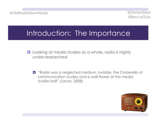 Introduction: The Importance
  Looking at media studies as a whole, radio is highly
under-researched
  “Radio was a neglected medium, invisible, the Cinderella of
communication studies and a wall flower at the media
studies ball” (Lacey, 2008)
#OldRadioNewMedia @DemetAkat
@BeccaGLiss
 