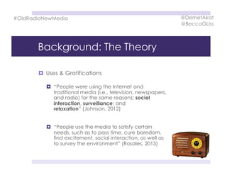 Background: The Theory
  Uses & Gratifications
  “People were using the Internet and
traditional media (i.e., television, newspapers,
and radio) for the same reasons: social
interaction, surveillance; and
relaxation” (Johnson, 2012)
  “People use the media to satisfy certain
needs, such as to pass time, cure boredom,
find excitement, social interaction, as well as
to survey the environment” (Rosales, 2013)
#OldRadioNewMedia @DemetAkat
@BeccaGLiss
 