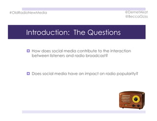 Introduction: The Questions
  How does social media contribute to the interaction
between listeners and radio broadcast?
  Does social media have an impact on radio popularity?
#OldRadioNewMedia @DemetAkat
@BeccaGLiss
 