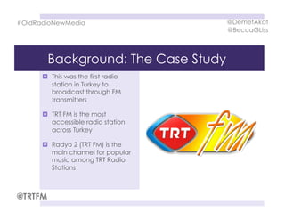 Background: The Case Study
  This was the first radio
station in Turkey to
broadcast through FM
transmitters
  TRT FM is the most
accessible radio station
across Turkey
  Radyo 2 (TRT FM) is the
main channel for popular
music among TRT Radio
Stations
#OldRadioNewMedia @DemetAkat
@BeccaGLiss
@TRTFM
 