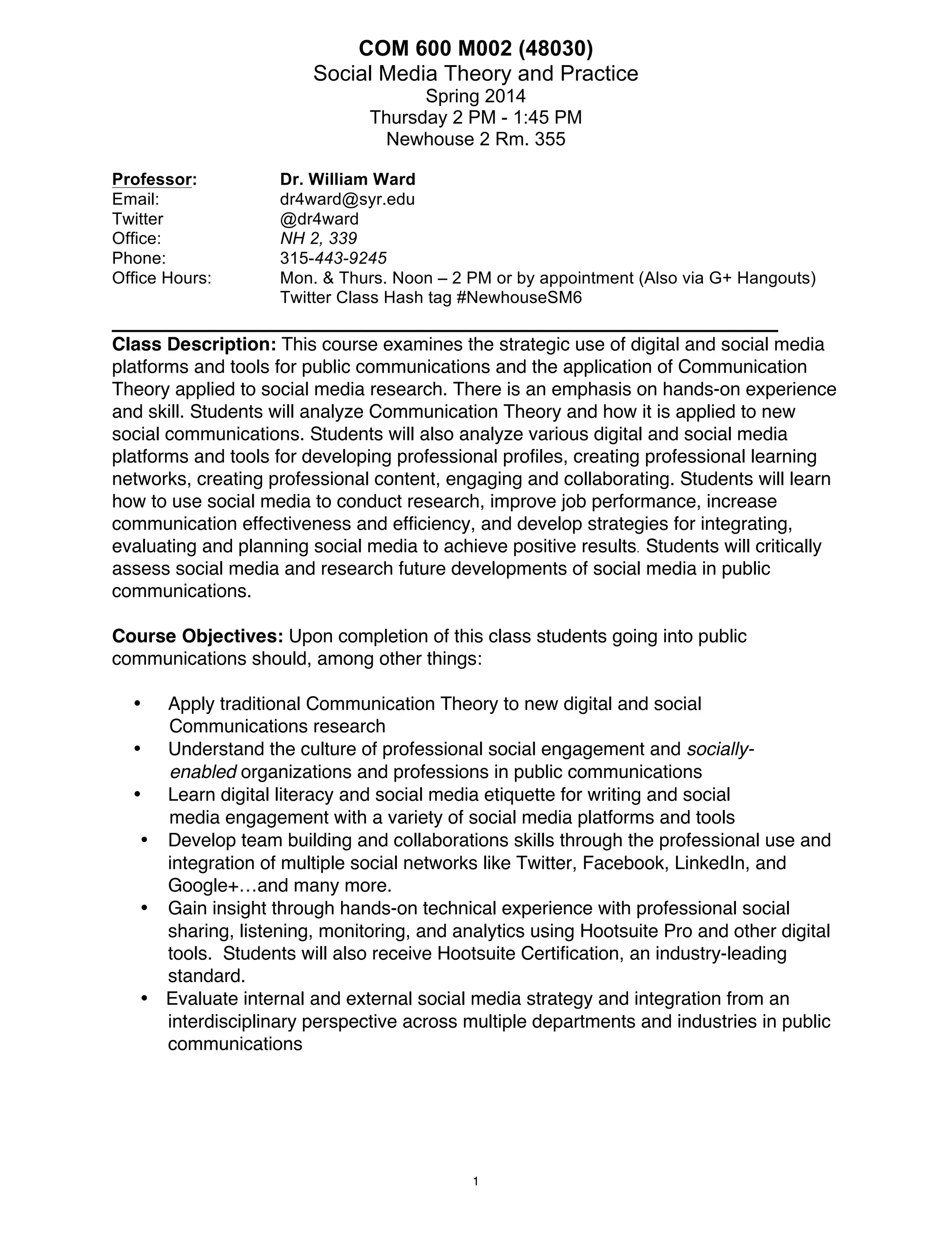 COM 600 M002
Social Media Theory and Practice
Spring 2014
Thursday 2 PM - 4:45 PM
Newhouse 2 Rm. 355
Professor:
Email:
Twitter
Office:
Phone:
Office Hours:

Dr. William Ward
dr4ward@syr.edu
@dr4ward
NH 2, 339
315-443-9245
Mon. & Thurs. Noon – 2 PM or by appointment (Also via G+ Hangouts)
Twitter Class Hash tag #NewhouseSM6

_______________________________________________________
Class Description: This course examines the strategic use of digital and social media
platforms and tools for public communications and the application of Communication
Theory applied to social media research. There is an emphasis on hands-on experience
and skill. Students will analyze Communication Theory and how it is applied to new
social communications. Students will also analyze various digital and social media
platforms and tools for developing professional profiles, creating professional learning
networks, creating professional content, engaging and collaborating. Students will learn
how to use social media to conduct research, improve job performance, increase
communication effectiveness and efficiency, and develop strategies for integrating,
evaluating and planning social media to achieve positive results. Students will critically
assess social media and research future developments of social media in public
communications.
Course Objectives: Upon completion of this class students going into public
communications should, among other things:
Apply traditional Communication Theory to new digital and social
Communications research
• Understand the culture of professional social engagement and sociallyenabled organizations and professions in public communications
• Learn digital literacy and social media etiquette for writing and social
media engagement with a variety of social media platforms and tools
• Develop team building and collaborations skills through the professional use and
integration of multiple social networks like Twitter, Facebook, LinkedIn, and
Google+…and many more.
• Gain insight through hands-on technical experience with professional social
sharing, listening, monitoring, and analytics using Hootsuite Pro and other digital
tools. Students will also receive Hootsuite Certification, an industry-leading
standard.
• Evaluate internal and external social media strategy and integration from an
interdisciplinary perspective across multiple departments and industries in public
communications
•

1

 