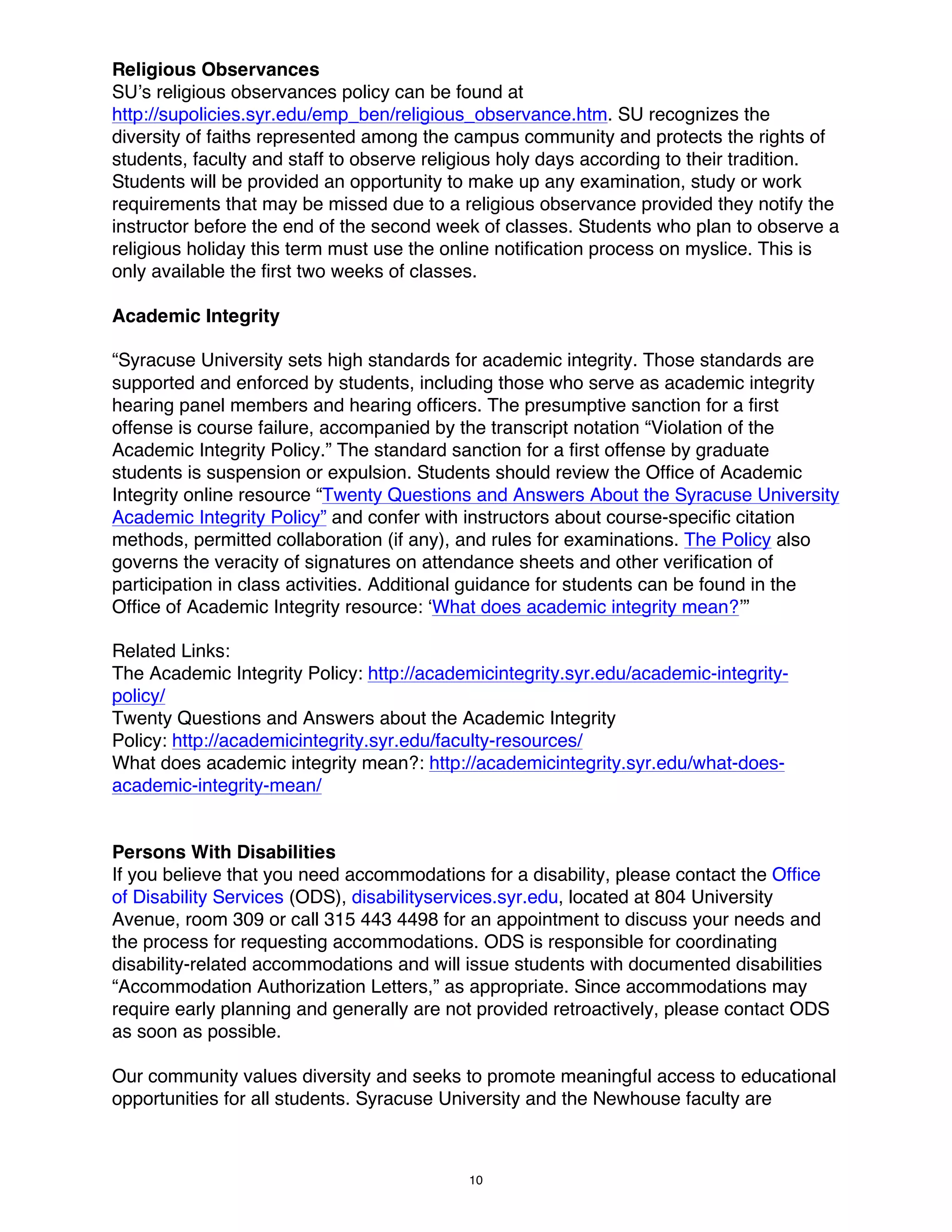 Religious Observances
SU’s religious observances policy can be found at
http://supolicies.syr.edu/emp_ben/religious_observance.htm. SU recognizes the
diversity of faiths represented among the campus community and protects the rights of
students, faculty and staff to observe religious holy days according to their tradition.
Students will be provided an opportunity to make up any examination, study or work
requirements that may be missed due to a religious observance provided they notify the
instructor before the end of the second week of classes. Students who plan to observe a
religious holiday this term must use the online notification process on myslice. This is
only available the first two weeks of classes.
Academic Integrity
“Syracuse University sets high standards for academic integrity. Those standards are
supported and enforced by students, including those who serve as academic integrity
hearing panel members and hearing officers. The presumptive sanction for a first
offense is course failure, accompanied by the transcript notation “Violation of the
Academic Integrity Policy.” The standard sanction for a first offense by graduate
students is suspension or expulsion. Students should review the Office of Academic
Integrity online resource “Twenty Questions and Answers About the Syracuse University
Academic Integrity Policy” and confer with instructors about course-specific citation
methods, permitted collaboration (if any), and rules for examinations. The Policy also
governs the veracity of signatures on attendance sheets and other verification of
participation in class activities. Additional guidance for students can be found in the
Office of Academic Integrity resource: ‘What does academic integrity mean?’”
Related Links:
The Academic Integrity Policy: http://academicintegrity.syr.edu/academic-integritypolicy/
Twenty Questions and Answers about the Academic Integrity
Policy: http://academicintegrity.syr.edu/faculty-resources/
What does academic integrity mean?: http://academicintegrity.syr.edu/what-doesacademic-integrity-mean/

Persons With Disabilities
If you believe that you need accommodations for a disability, please contact the Office
of Disability Services (ODS), disabilityservices.syr.edu, located at 804 University
Avenue, room 309 or call 315 443 4498 for an appointment to discuss your needs and
the process for requesting accommodations. ODS is responsible for coordinating
disability-related accommodations and will issue students with documented disabilities
“Accommodation Authorization Letters,” as appropriate. Since accommodations may
require early planning and generally are not provided retroactively, please contact ODS
as soon as possible.
Our community values diversity and seeks to promote meaningful access to educational
opportunities for all students. Syracuse University and the Newhouse faculty are

10

 