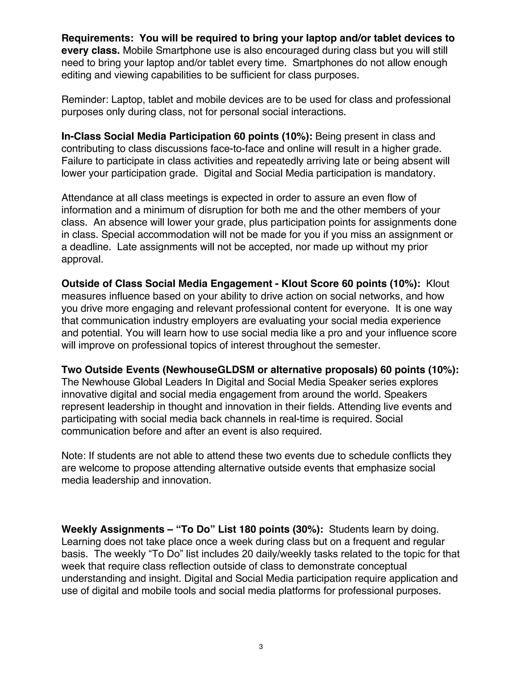 Requirements: You will be required to bring your laptop and/or tablet devices to
every class. Mobile Smartphone use is also encouraged during class but you will still
need to bring your laptop and/or tablet every time. Smartphones do not allow enough
editing and viewing capabilities to be sufficient for class purposes.
Reminder: Laptop, tablet and mobile devices are to be used for class and professional
purposes only during class, not for personal social interactions.
In-Class Social Media Participation 60 points (10%): Being present in class and
contributing to class discussions face-to-face and online will result in a higher grade.
Failure to participate in class activities and repeatedly arriving late or being absent will
lower your participation grade. Digital and Social Media participation is mandatory.
Attendance at all class meetings is expected in order to assure an even flow of
information and a minimum of disruption for both me and the other members of your
class. An absence will lower your grade, plus participation points for assignments done
in class. Special accommodation will not be made for you if you miss an assignment or
a deadline. Late assignments will not be accepted, nor made up without my prior
approval.
Outside of Class Social Media Engagement - Klout Score 60 points (10%): Klout
measures influence based on your ability to drive action on social networks, and how
you drive more engaging and relevant professional content for everyone. It is one way
that communication industry employers are evaluating your social media experience
and potential. You will learn how to use social media like a pro and your influence score
will improve on professional topics of interest throughout the semester.
Two Outside Events (NewhouseGLDSM or alternative proposals) 60 points (10%):
The Newhouse Global Leaders In Digital and Social Media Speaker series explores
innovative digital and social media engagement from around the world. Speakers
represent leadership in thought and innovation in their fields. Attending live events and
participating with social media back channels in real-time is required. Social
communication before and after an event is also required.
Note: If students are not able to attend these two events due to schedule conflicts they
are welcome to propose attending alternative outside events that emphasize social
media leadership and innovation.

Weekly Assignments – “To Do” List 180 points (30%): Students learn by doing.
Learning does not take place once a week during class but on a frequent and regular
basis. The weekly “To Do” list includes 20 daily/weekly tasks related to the topic for that
week that require class reflection outside of class to demonstrate conceptual
understanding and insight. Digital and Social Media participation require application and
use of digital and mobile tools and social media platforms for professional purposes.

3

 