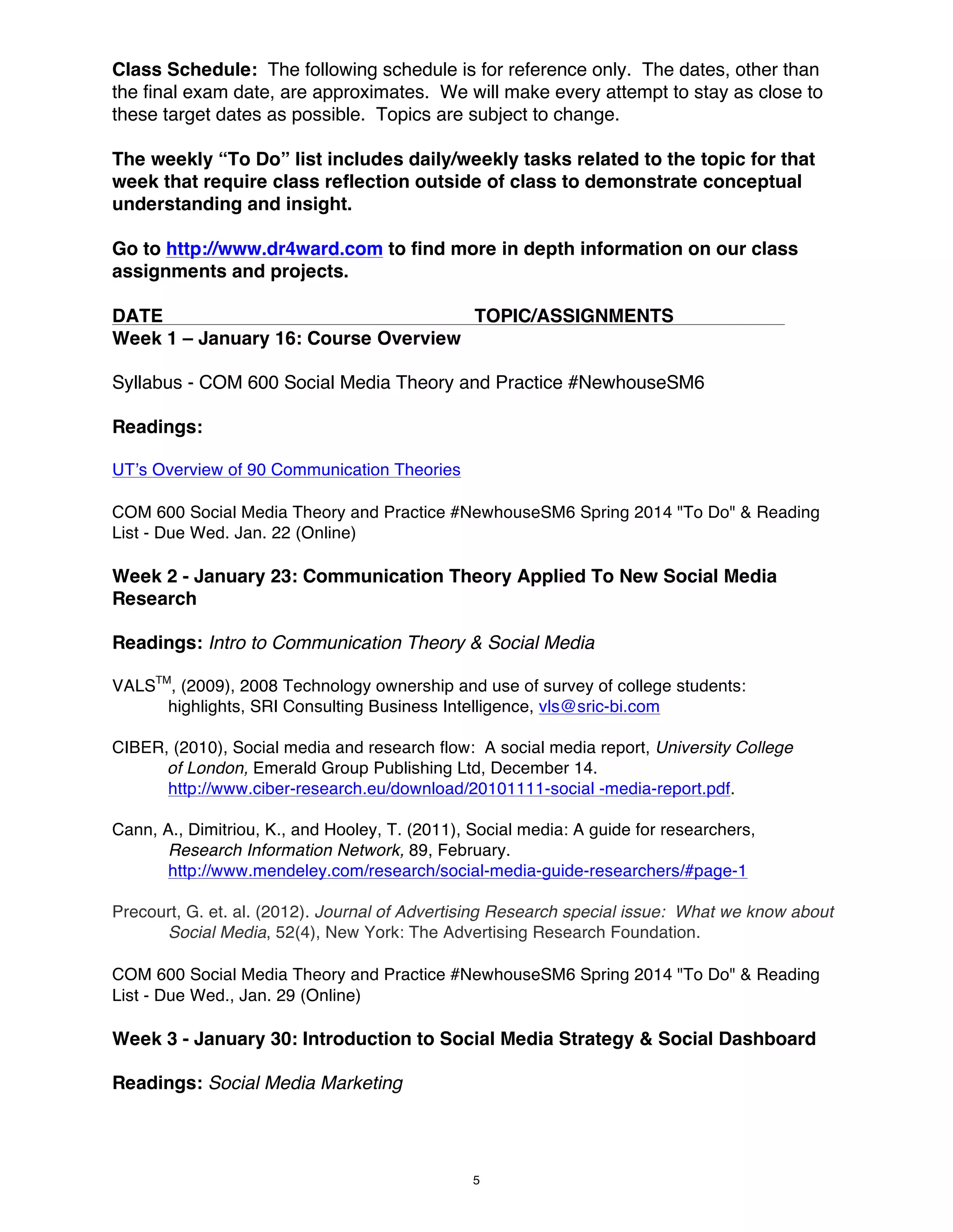 Class Schedule: The following schedule is for reference only. The dates, other than
the final exam date, are approximates. We will make every attempt to stay as close to
these target dates as possible. Topics are subject to change.
The weekly “To Do” list includes daily/weekly tasks related to the topic for that
week that require class reflection outside of class to demonstrate conceptual
understanding and insight.
Go to http://www.dr4ward.com to find more in depth information on our class
assignments and projects.
DATE
TOPIC/ASSIGNMENTS
Week 1 – January 16: Course Overview
Syllabus - COM 600 Social Media Theory and Practice #NewhouseSM6
Readings:
UT’s Overview of 90 Communication Theories
COM 600 Social Media Theory and Practice #NewhouseSM6 Spring 2014 "To Do" & Reading
List - Due Wed. Jan. 22 (Online)

Week 2 - January 23: Communication Theory Applied To New Social Media
Research
Readings: Intro to Communication Theory & Social Media
VALSTM, (2009), 2008 Technology ownership and use of survey of college students:
highlights, SRI Consulting Business Intelligence, vls@sric-bi.com
CIBER, (2010), Social media and research flow: A social media report, University College
of London, Emerald Group Publishing Ltd, December 14.
http://www.ciber-research.eu/download/20101111-social -media-report.pdf.
Cann, A., Dimitriou, K., and Hooley, T. (2011), Social media: A guide for researchers,
Research Information Network, 89, February.
http://www.mendeley.com/research/social-media-guide-researchers/#page-1
Precourt, G. et. al. (2012). Journal of Advertising Research special issue: What we know about
Social Media, 52(4), New York: The Advertising Research Foundation.
COM 600 Social Media Theory and Practice #NewhouseSM6 Spring 2014 "To Do" & Reading
List - Due Wed., Jan. 29 (Online)

Week 3 - January 30: Introduction to Social Media Strategy & Social Dashboard
Readings: Social Media Marketing

5

 