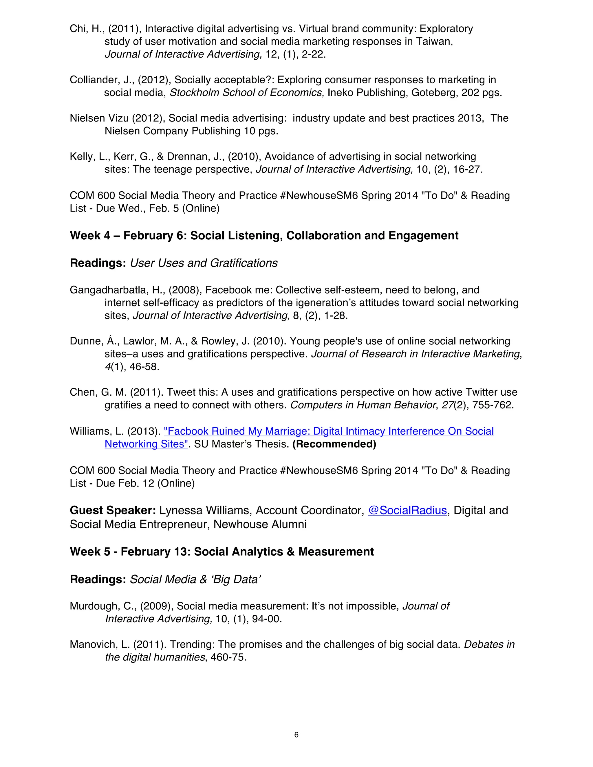 Chi, H., (2011), Interactive digital advertising vs. Virtual brand community: Exploratory
study of user motivation and social media marketing responses in Taiwan,
Journal of Interactive Advertising, 12, (1), 2-22.
Colliander, J., (2012), Socially acceptable?: Exploring consumer responses to marketing in
social media, Stockholm School of Economics, Ineko Publishing, Goteberg, 202 pgs.
Nielsen Vizu (2012), Social media advertising: industry update and best practices 2013, The
Nielsen Company Publishing 10 pgs.
Kelly, L., Kerr, G., & Drennan, J., (2010), Avoidance of advertising in social networking
sites: The teenage perspective, Journal of Interactive Advertising, 10, (2), 16-27.
COM 600 Social Media Theory and Practice #NewhouseSM6 Spring 2014 "To Do" & Reading
List - Due Wed., Feb. 5 (Online)

Week 4 – February 6: Social Listening, Collaboration and Engagement
Readings: User Uses and Gratifications
Gangadharbatla, H., (2008), Facebook me: Collective self-esteem, need to belong, and
internet self-efficacy as predictors of the igeneration’s attitudes toward social networking
sites, Journal of Interactive Advertising, 8, (2), 1-28.
Dunne, Á., Lawlor, M. A., & Rowley, J. (2010). Young people's use of online social networking
sites–a uses and gratifications perspective. Journal of Research in Interactive Marketing,
4(1), 46-58.
Chen, G. M. (2011). Tweet this: A uses and gratifications perspective on how active Twitter use
gratifies a need to connect with others. Computers in Human Behavior, 27(2), 755-762.
Williams, L. (2013). "Facbook Ruined My Marriage: Digital Intimacy Interference On Social
Networking Sites". SU Master’s Thesis. (Recommended)
COM 600 Social Media Theory and Practice #NewhouseSM6 Spring 2014 "To Do" & Reading
List - Due Feb. 12 (Online)

Guest Speaker: Lynessa Williams, Account Coordinator, @SocialRadius, Digital and
Social Media Entrepreneur, Newhouse Alumni
Week 5 - February 13: Social Analytics & Measurement
Readings: Social Media & ‘Big Data’
Murdough, C., (2009), Social media measurement: It’s not impossible, Journal of
Interactive Advertising, 10, (1), 94-00.
Manovich, L. (2011). Trending: The promises and the challenges of big social data. Debates in
the digital humanities, 460-75.

6

 