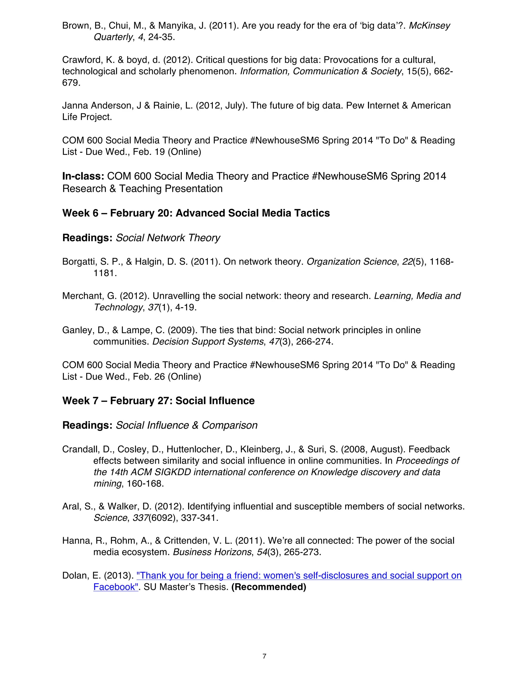 Brown, B., Chui, M., & Manyika, J. (2011). Are you ready for the era of ‘big data’?. McKinsey
Quarterly, 4, 24-35.
Crawford, K. & boyd, d. (2012). Critical questions for big data: Provocations for a cultural,
technological and scholarly phenomenon. Information, Communication & Society, 15(5), 662679.
Janna Anderson, J & Rainie, L. (2012, July). The future of big data. Pew Internet & American
Life Project.
COM 600 Social Media Theory and Practice #NewhouseSM6 Spring 2014 "To Do" & Reading
List - Due Wed., Feb. 19 (Online)

In-class: COM 600 Social Media Theory and Practice #NewhouseSM6 Spring 2014
Research & Teaching Presentation
Week 6 – February 20: Advanced Social Media Tactics
Readings: Social Network Theory
Borgatti, S. P., & Halgin, D. S. (2011). On network theory. Organization Science, 22(5), 11681181.
Merchant, G. (2012). Unravelling the social network: theory and research. Learning, Media and
Technology, 37(1), 4-19.
Ganley, D., & Lampe, C. (2009). The ties that bind: Social network principles in online
communities. Decision Support Systems, 47(3), 266-274.
COM 600 Social Media Theory and Practice #NewhouseSM6 Spring 2014 "To Do" & Reading
List - Due Wed., Feb. 26 (Online)

Week 7 – February 27: Social Influence
Readings: Social Influence & Comparison
Crandall, D., Cosley, D., Huttenlocher, D., Kleinberg, J., & Suri, S. (2008, August). Feedback
effects between similarity and social influence in online communities. In Proceedings of
the 14th ACM SIGKDD international conference on Knowledge discovery and data
mining, 160-168.
Aral, S., & Walker, D. (2012). Identifying influential and susceptible members of social networks.
Science, 337(6092), 337-341.
Hanna, R., Rohm, A., & Crittenden, V. L. (2011). We’re all connected: The power of the social
media ecosystem. Business Horizons, 54(3), 265-273.
Dolan, E. (2013). "Thank you for being a friend: women's self-disclosures and social support on
Facebook". SU Master’s Thesis. (Recommended)

7

 