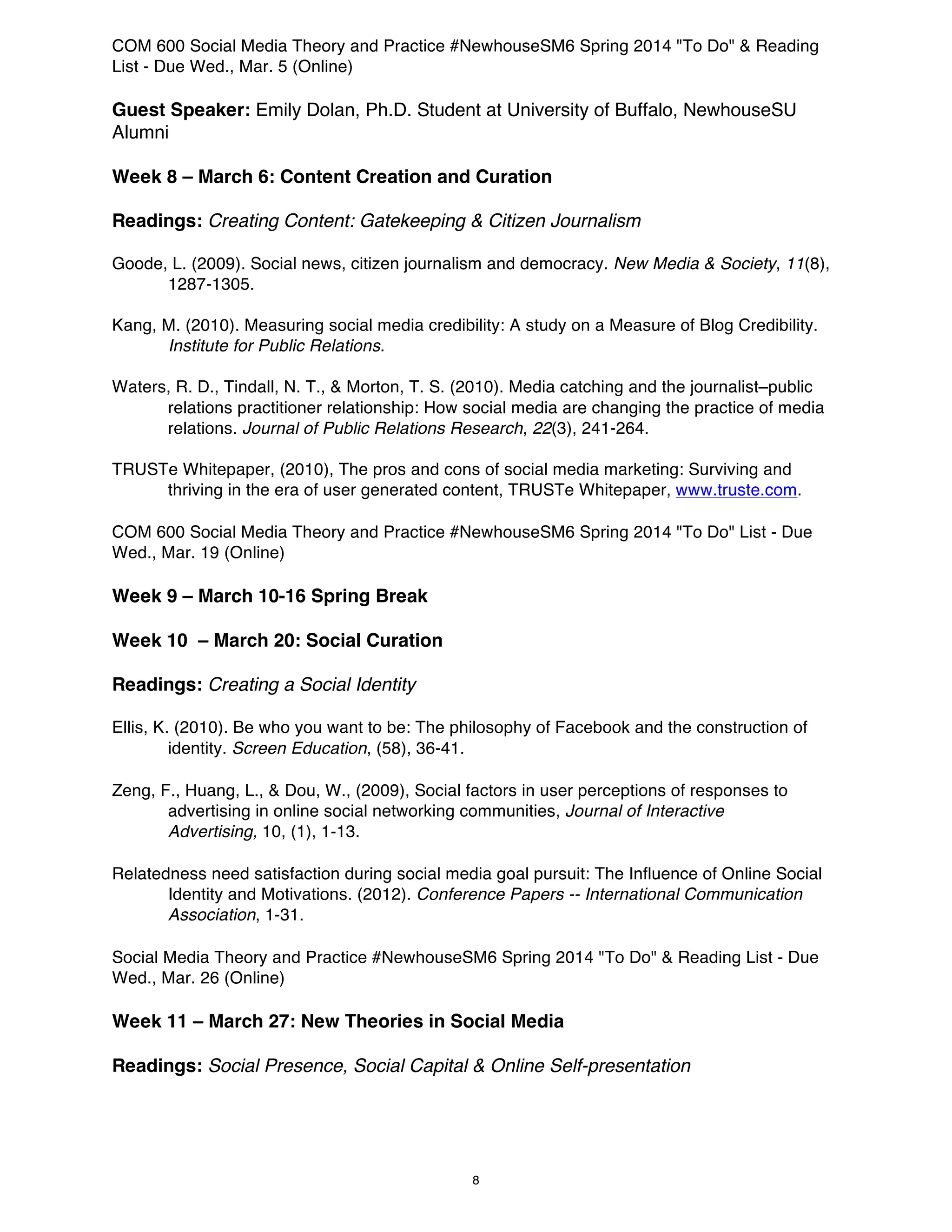 COM 600 Social Media Theory and Practice #NewhouseSM6 Spring 2014 "To Do" & Reading
List - Due Wed., Mar. 5 (Online)

Guest Speaker: Emily Dolan, Ph.D. Student at University of Buffalo, NewhouseSU
Alumni
Week 8 – March 6: Content Creation and Curation
Readings: Creating Content: Gatekeeping & Citizen Journalism
Goode, L. (2009). Social news, citizen journalism and democracy. New Media & Society, 11(8),
1287-1305.
Kang, M. (2010). Measuring social media credibility: A study on a Measure of Blog Credibility.
Institute for Public Relations.
Waters, R. D., Tindall, N. T., & Morton, T. S. (2010). Media catching and the journalist–public
relations practitioner relationship: How social media are changing the practice of media
relations. Journal of Public Relations Research, 22(3), 241-264.
TRUSTe Whitepaper, (2010), The pros and cons of social media marketing: Surviving and
thriving in the era of user generated content, TRUSTe Whitepaper, www.truste.com.
COM 600 Social Media Theory and Practice #NewhouseSM6 Spring 2014 "To Do" List - Due
Wed., Mar. 19 (Online)

Week 9 – March 10-16 Spring Break
Week 10 – March 20: Social Curation
Readings: Creating a Social Identity
Ellis, K. (2010). Be who you want to be: The philosophy of Facebook and the construction of
identity. Screen Education, (58), 36-41.
Zeng, F., Huang, L., & Dou, W., (2009), Social factors in user perceptions of responses to
advertising in online social networking communities, Journal of Interactive
Advertising, 10, (1), 1-13.
Relatedness need satisfaction during social media goal pursuit: The Influence of Online Social
Identity and Motivations. (2012). Conference Papers -- International Communication
Association, 1-31.
Social Media Theory and Practice #NewhouseSM6 Spring 2014 "To Do" & Reading List - Due
Wed., Mar. 26 (Online)

Week 11 – March 27: New Theories in Social Media
Readings: Social Presence, Social Capital & Online Self-presentation

8

 