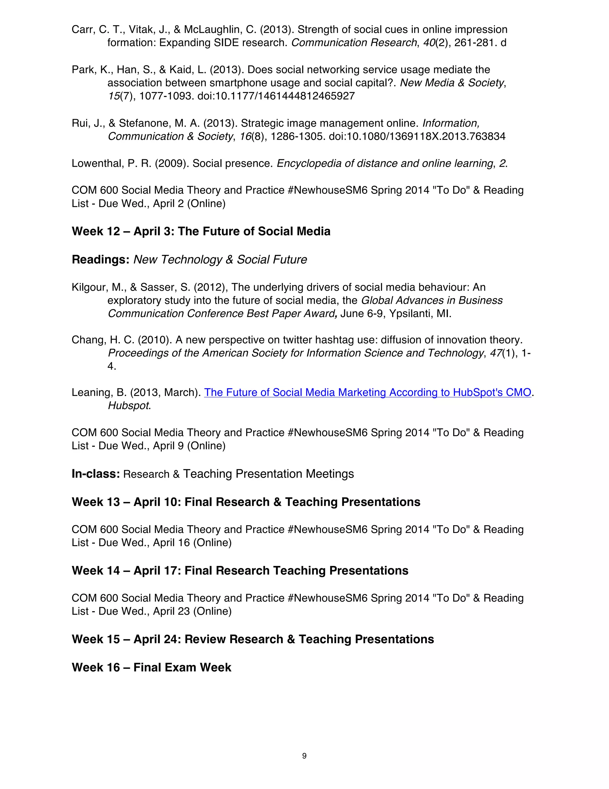 Carr, C. T., Vitak, J., & McLaughlin, C. (2013). Strength of social cues in online impression
formation: Expanding SIDE research. Communication Research, 40(2), 261-281. d
Park, K., Han, S., & Kaid, L. (2013). Does social networking service usage mediate the
association between smartphone usage and social capital?. New Media & Society,
15(7), 1077-1093. doi:10.1177/1461444812465927
Rui, J., & Stefanone, M. A. (2013). Strategic image management online. Information,
Communication & Society, 16(8), 1286-1305. doi:10.1080/1369118X.2013.763834
Lowenthal, P. R. (2009). Social presence. Encyclopedia of distance and online learning, 2.
COM 600 Social Media Theory and Practice #NewhouseSM6 Spring 2014 "To Do" & Reading
List - Due Wed., April 2 (Online)

Week 12 – April 3: The Future of Social Media
Readings: New Technology & Social Future
Kilgour, M., & Sasser, S. (2012), The underlying drivers of social media behaviour: An
exploratory study into the future of social media, the Global Advances in Business
Communication Conference Best Paper Award, June 6-9, Ypsilanti, MI.
Chang, H. C. (2010). A new perspective on twitter hashtag use: diffusion of innovation theory.
Proceedings of the American Society for Information Science and Technology, 47(1), 14.
Leaning, B. (2013, March). The Future of Social Media Marketing According to HubSpot's CMO.
Hubspot.
COM 600 Social Media Theory and Practice #NewhouseSM6 Spring 2014 "To Do" & Reading
List - Due Wed., April 9 (Online)

In-class: Research & Teaching Presentation Meetings
Week 13 – April 10: Final Research & Teaching Presentations
COM 600 Social Media Theory and Practice #NewhouseSM6 Spring 2014 "To Do" & Reading
List - Due Wed., April 16 (Online)

Week 14 – April 17: Final Research Teaching Presentations
COM 600 Social Media Theory and Practice #NewhouseSM6 Spring 2014 "To Do" & Reading
List - Due Wed., April 23 (Online)

Week 15 – April 24: Review Research & Teaching Presentations
Week 16 – Final Exam Week

9

 