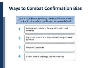 Copyright © 2014 Cengage Learning. All Rights Reserved. May not be scanned, copied or duplicated, or posted to a publicly accessible website, in whole or in part. 24
Ways to Combat Confirmation Bias
Confirmation Bias: A tendency to distort information that
contradicts the beliefs or attitudes we currently hold.
Actively seek out disconfirming information and
evidence
Vigorously present and argue disconfirming evidence
to others
Play devil’s advocate
Gather allies to challenge confirmation bias
 