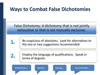 Copyright © 2014 Cengage Learning. All Rights Reserved. May not be scanned, copied or duplicated, or posted to a publicly accessible website, in whole or in part. 25
Ways to Combat False Dichotomies
False Dichotomy: A dichotomy that is not jointly
exhaustive or that is not mutually exclusive.
Be suspicious of absolutes. Look for alternatives to
the one or two suggestions recommended
Employ the language of qualifications. Speak in
terms of degrees
Sometimes… Rarely… Mostly… Occasionally.…
 